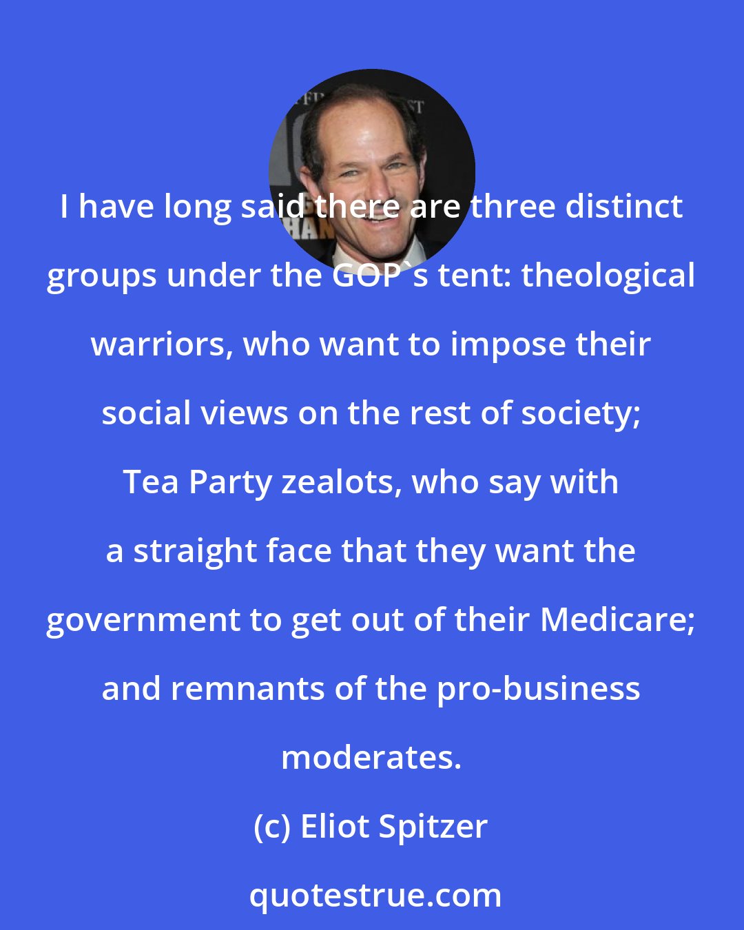 Eliot Spitzer: I have long said there are three distinct groups under the GOP's tent: theological warriors, who want to impose their social views on the rest of society; Tea Party zealots, who say with a straight face that they want the government to get out of their Medicare; and remnants of the pro-business moderates.