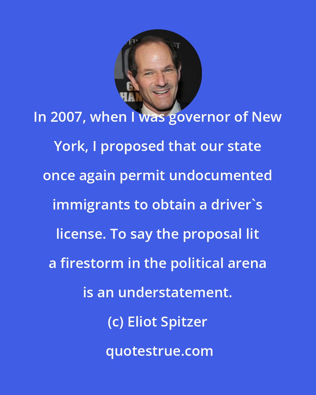 Eliot Spitzer: In 2007, when I was governor of New York, I proposed that our state once again permit undocumented immigrants to obtain a driver's license. To say the proposal lit a firestorm in the political arena is an understatement.