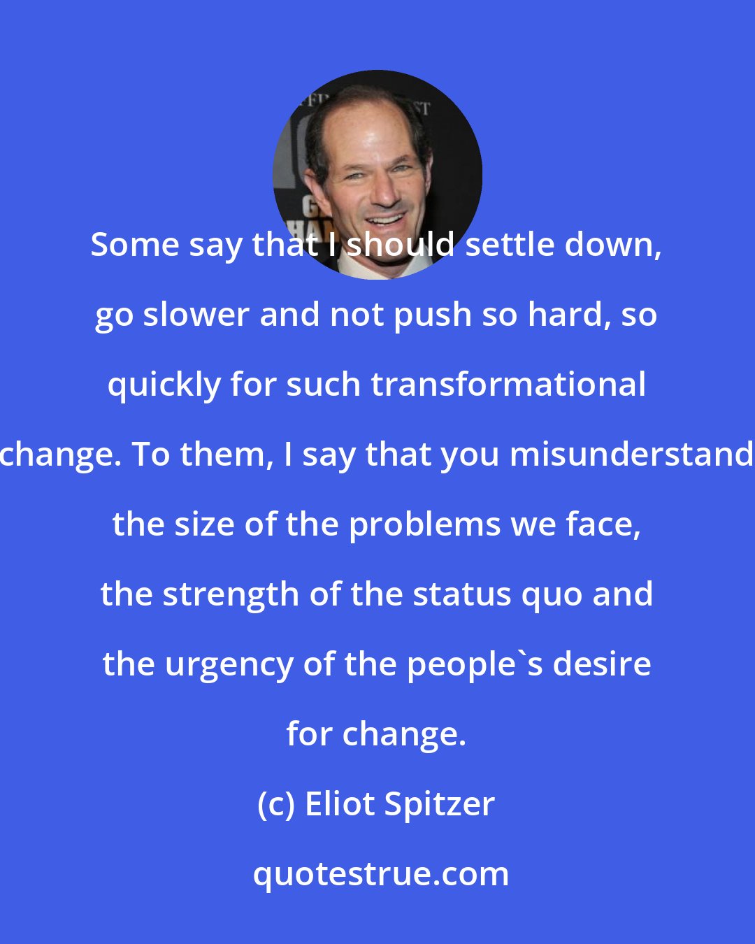 Eliot Spitzer: Some say that I should settle down, go slower and not push so hard, so quickly for such transformational change. To them, I say that you misunderstand the size of the problems we face, the strength of the status quo and the urgency of the people's desire for change.