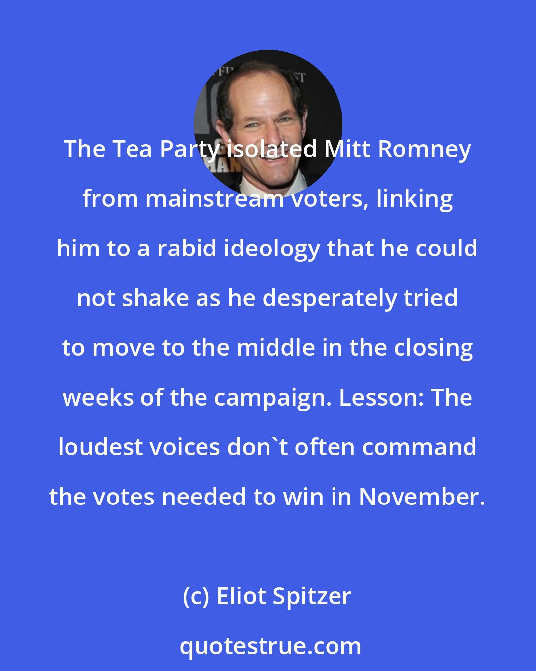 Eliot Spitzer: The Tea Party isolated Mitt Romney from mainstream voters, linking him to a rabid ideology that he could not shake as he desperately tried to move to the middle in the closing weeks of the campaign. Lesson: The loudest voices don't often command the votes needed to win in November.