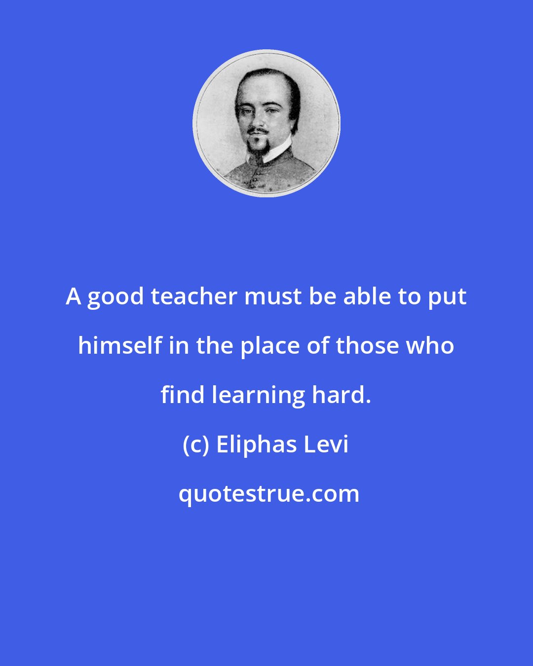 Eliphas Levi: A good teacher must be able to put himself in the place of those who find learning hard.