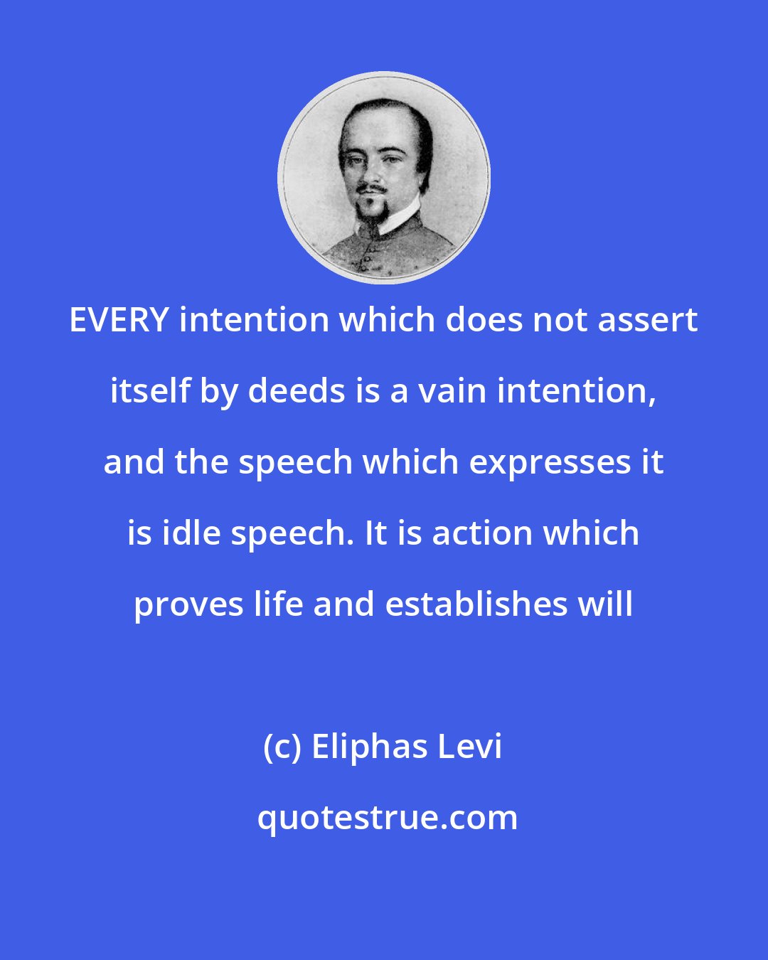 Eliphas Levi: EVERY intention which does not assert itself by deeds is a vain intention, and the speech which expresses it is idle speech. It is action which proves life and establishes will