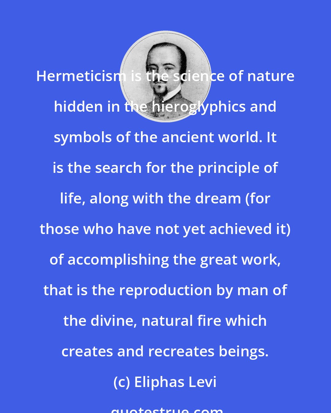 Eliphas Levi: Hermeticism is the science of nature hidden in the hieroglyphics and symbols of the ancient world. It is the search for the principle of life, along with the dream (for those who have not yet achieved it) of accomplishing the great work, that is the reproduction by man of the divine, natural fire which creates and recreates beings.