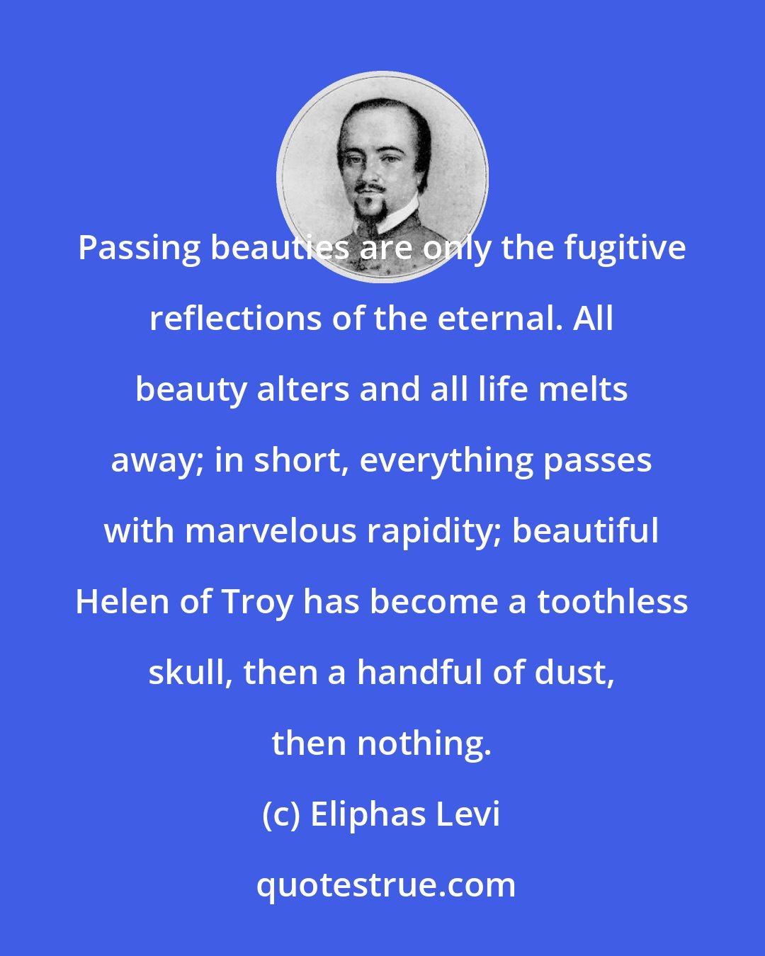 Eliphas Levi: Passing beauties are only the fugitive reflections of the eternal. All beauty alters and all life melts away; in short, everything passes with marvelous rapidity; beautiful Helen of Troy has become a toothless skull, then a handful of dust, then nothing.