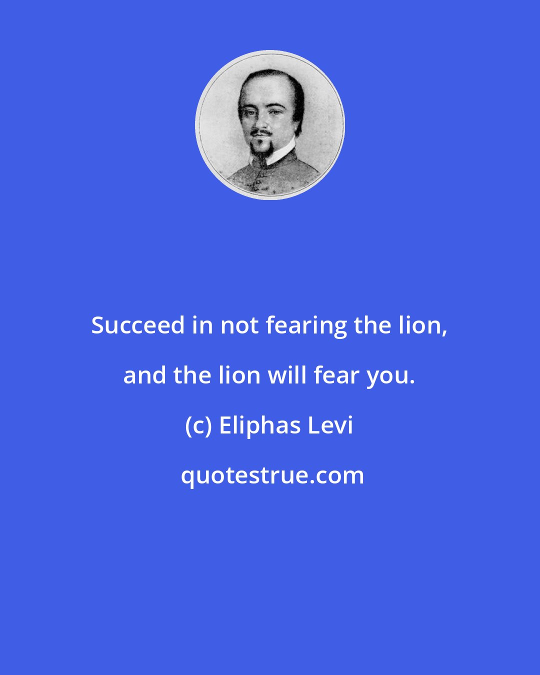 Eliphas Levi: Succeed in not fearing the lion, and the lion will fear you.