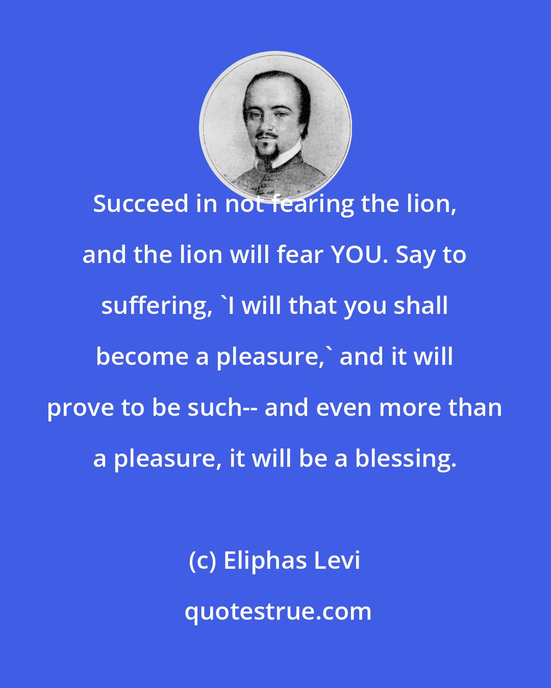 Eliphas Levi: Succeed in not fearing the lion, and the lion will fear YOU. Say to suffering, 'I will that you shall become a pleasure,' and it will prove to be such-- and even more than a pleasure, it will be a blessing.