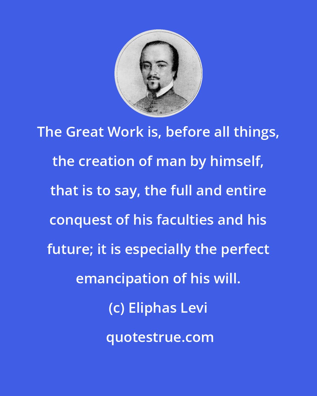 Eliphas Levi: The Great Work is, before all things, the creation of man by himself, that is to say, the full and entire conquest of his faculties and his future; it is especially the perfect emancipation of his will.