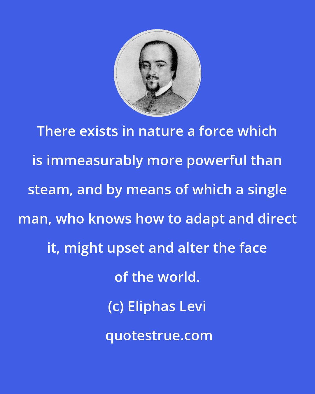 Eliphas Levi: There exists in nature a force which is immeasurably more powerful than steam, and by means of which a single man, who knows how to adapt and direct it, might upset and alter the face of the world.