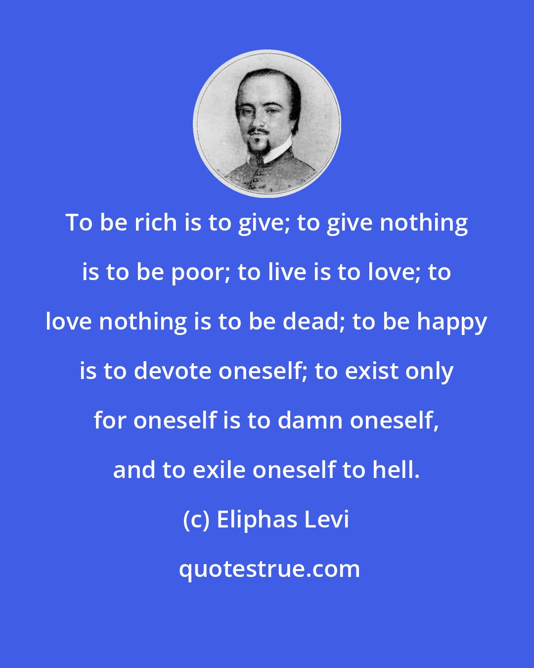 Eliphas Levi: To be rich is to give; to give nothing is to be poor; to live is to love; to love nothing is to be dead; to be happy is to devote oneself; to exist only for oneself is to damn oneself, and to exile oneself to hell.