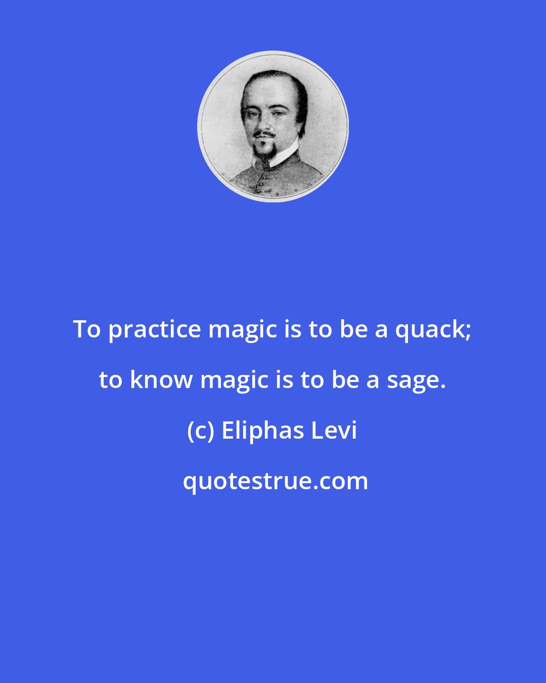 Eliphas Levi: To practice magic is to be a quack; to know magic is to be a sage.