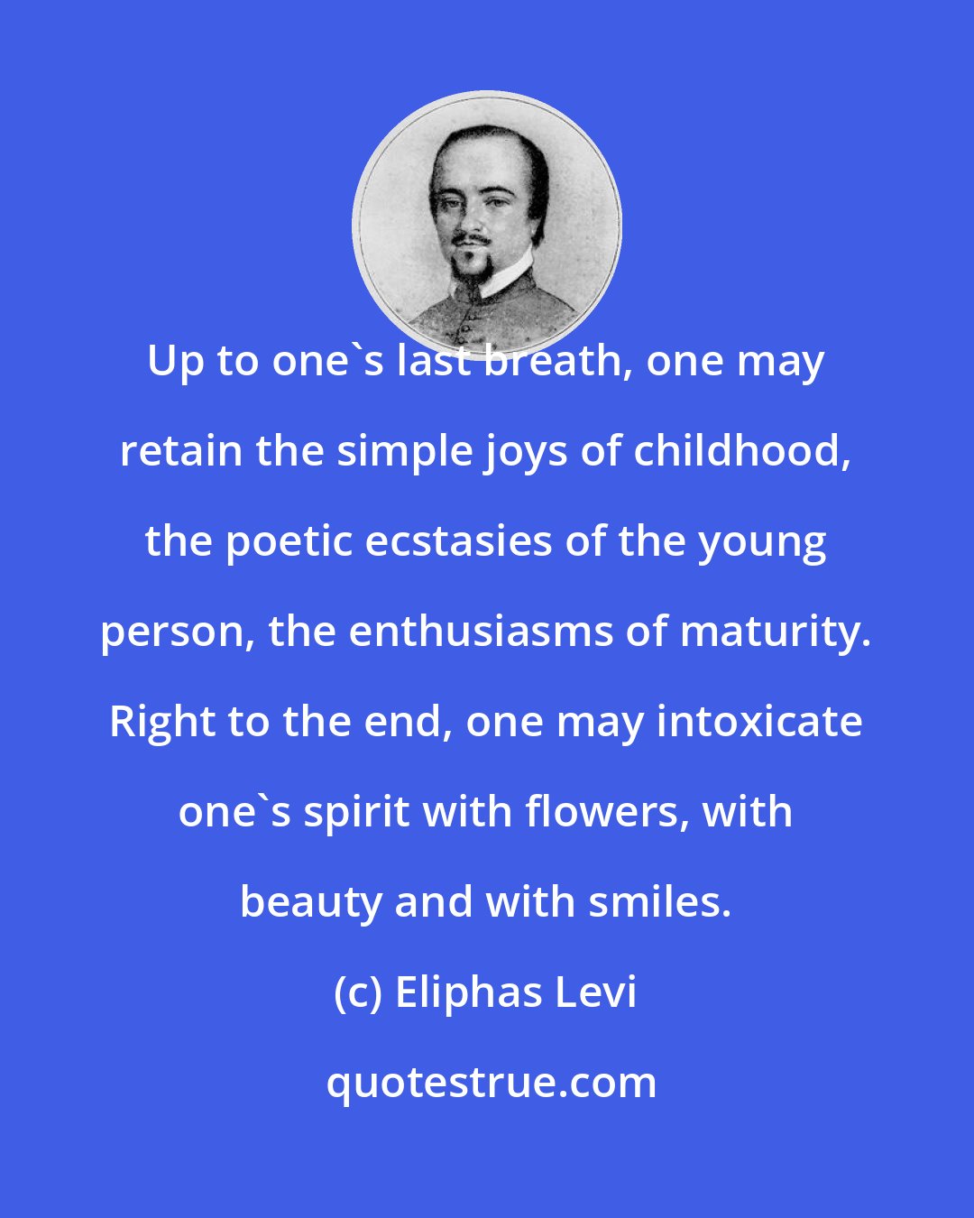 Eliphas Levi: Up to one's last breath, one may retain the simple joys of childhood, the poetic ecstasies of the young person, the enthusiasms of maturity. Right to the end, one may intoxicate one's spirit with flowers, with beauty and with smiles.