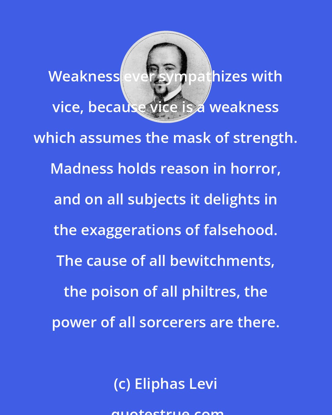 Eliphas Levi: Weakness ever sympathizes with vice, because vice is a weakness which assumes the mask of strength. Madness holds reason in horror, and on all subjects it delights in the exaggerations of falsehood. The cause of all bewitchments, the poison of all philtres, the power of all sorcerers are there.