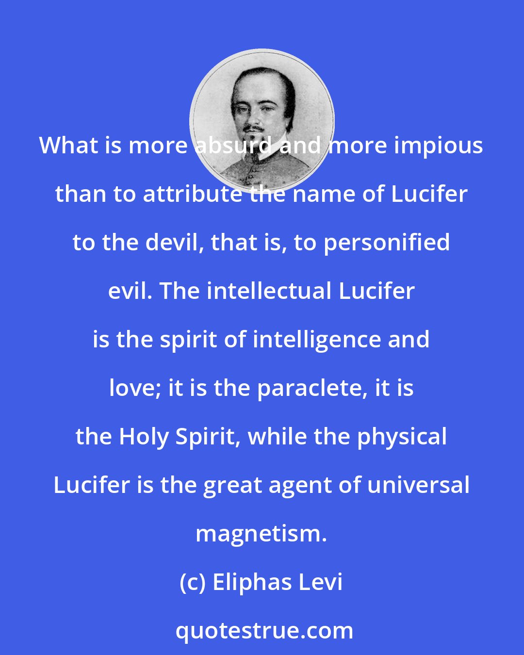 Eliphas Levi: What is more absurd and more impious than to attribute the name of Lucifer to the devil, that is, to personified evil. The intellectual Lucifer is the spirit of intelligence and love; it is the paraclete, it is the Holy Spirit, while the physical Lucifer is the great agent of universal magnetism.