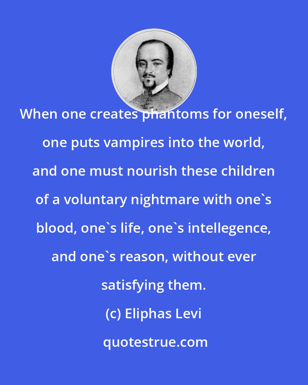 Eliphas Levi: When one creates phantoms for oneself, one puts vampires into the world, and one must nourish these children of a voluntary nightmare with one's blood, one's life, one's intellegence, and one's reason, without ever satisfying them.