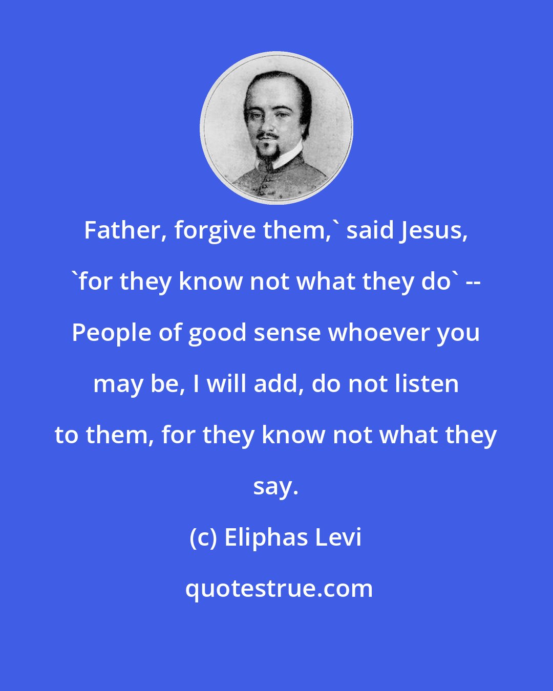 Eliphas Levi: Father, forgive them,' said Jesus, 'for they know not what they do' -- People of good sense whoever you may be, I will add, do not listen to them, for they know not what they say.