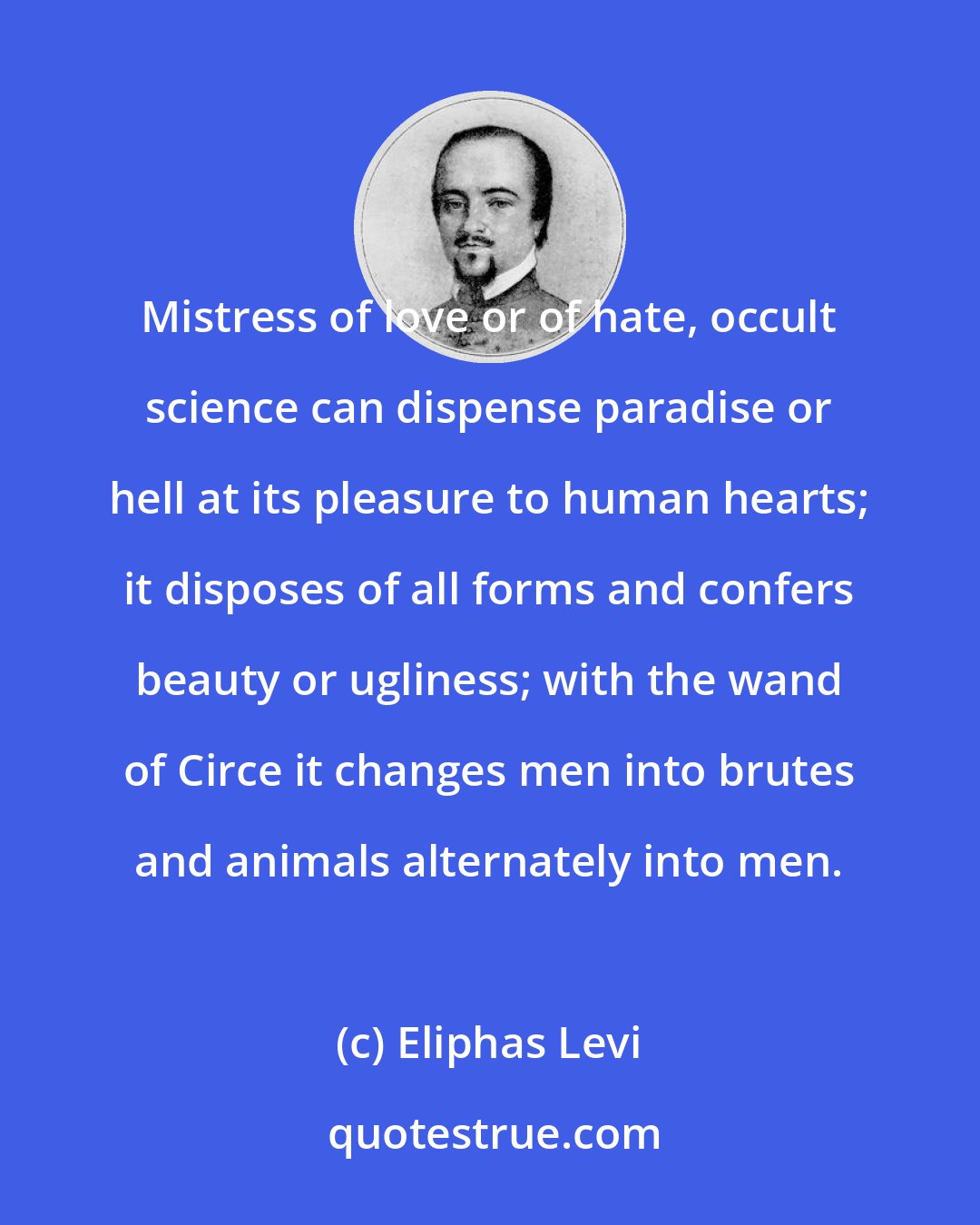 Eliphas Levi: Mistress of love or of hate, occult science can dispense paradise or hell at its pleasure to human hearts; it disposes of all forms and confers beauty or ugliness; with the wand of Circe it changes men into brutes and animals alternately into men.