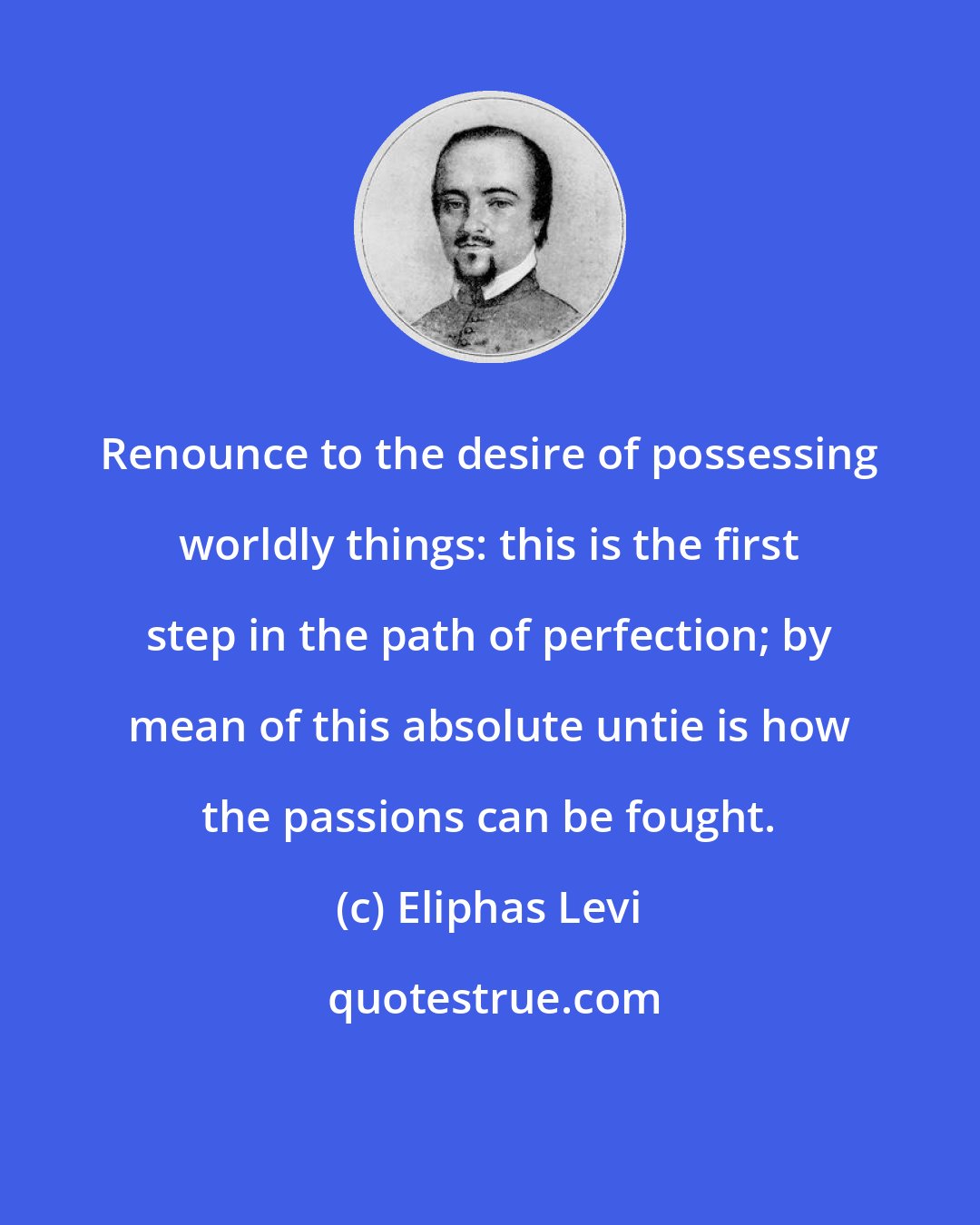 Eliphas Levi: Renounce to the desire of possessing worldly things: this is the first step in the path of perfection; by mean of this absolute untie is how the passions can be fought.