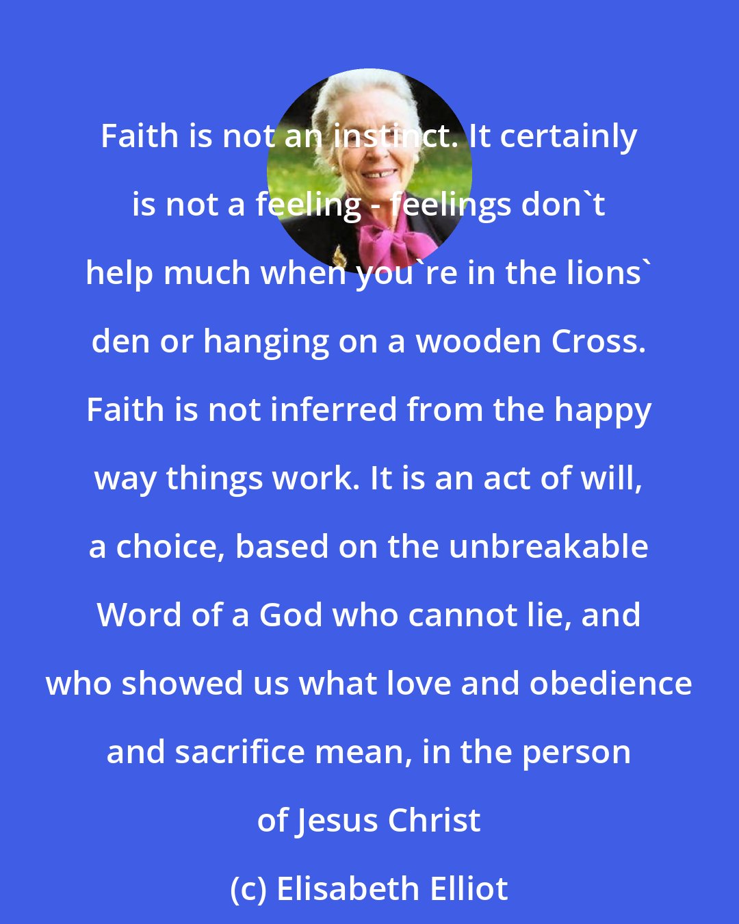 Elisabeth Elliot: Faith is not an instinct. It certainly is not a feeling - feelings don't help much when you're in the lions' den or hanging on a wooden Cross. Faith is not inferred from the happy way things work. It is an act of will, a choice, based on the unbreakable Word of a God who cannot lie, and who showed us what love and obedience and sacrifice mean, in the person of Jesus Christ