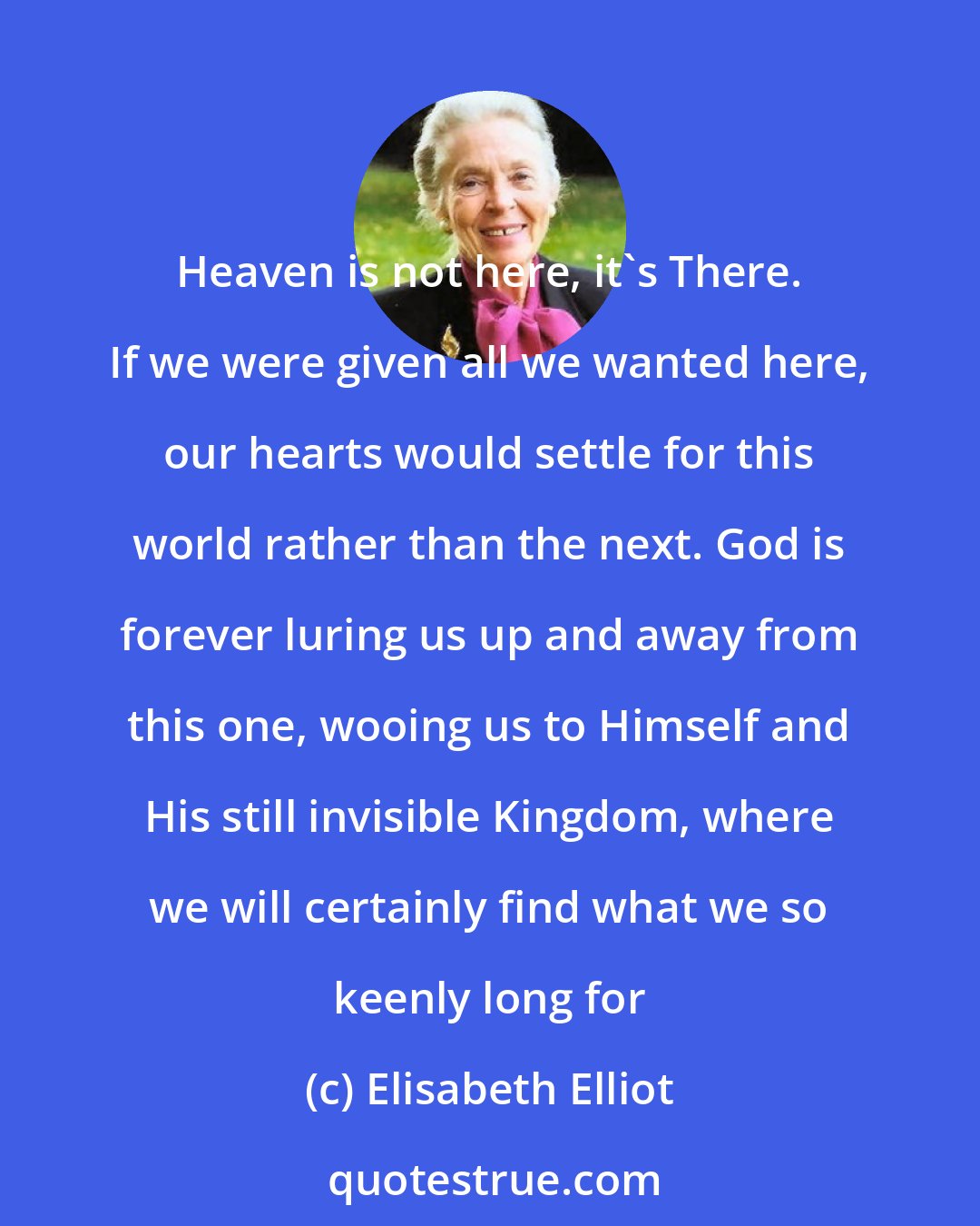 Elisabeth Elliot: Heaven is not here, it's There. If we were given all we wanted here, our hearts would settle for this world rather than the next. God is forever luring us up and away from this one, wooing us to Himself and His still invisible Kingdom, where we will certainly find what we so keenly long for