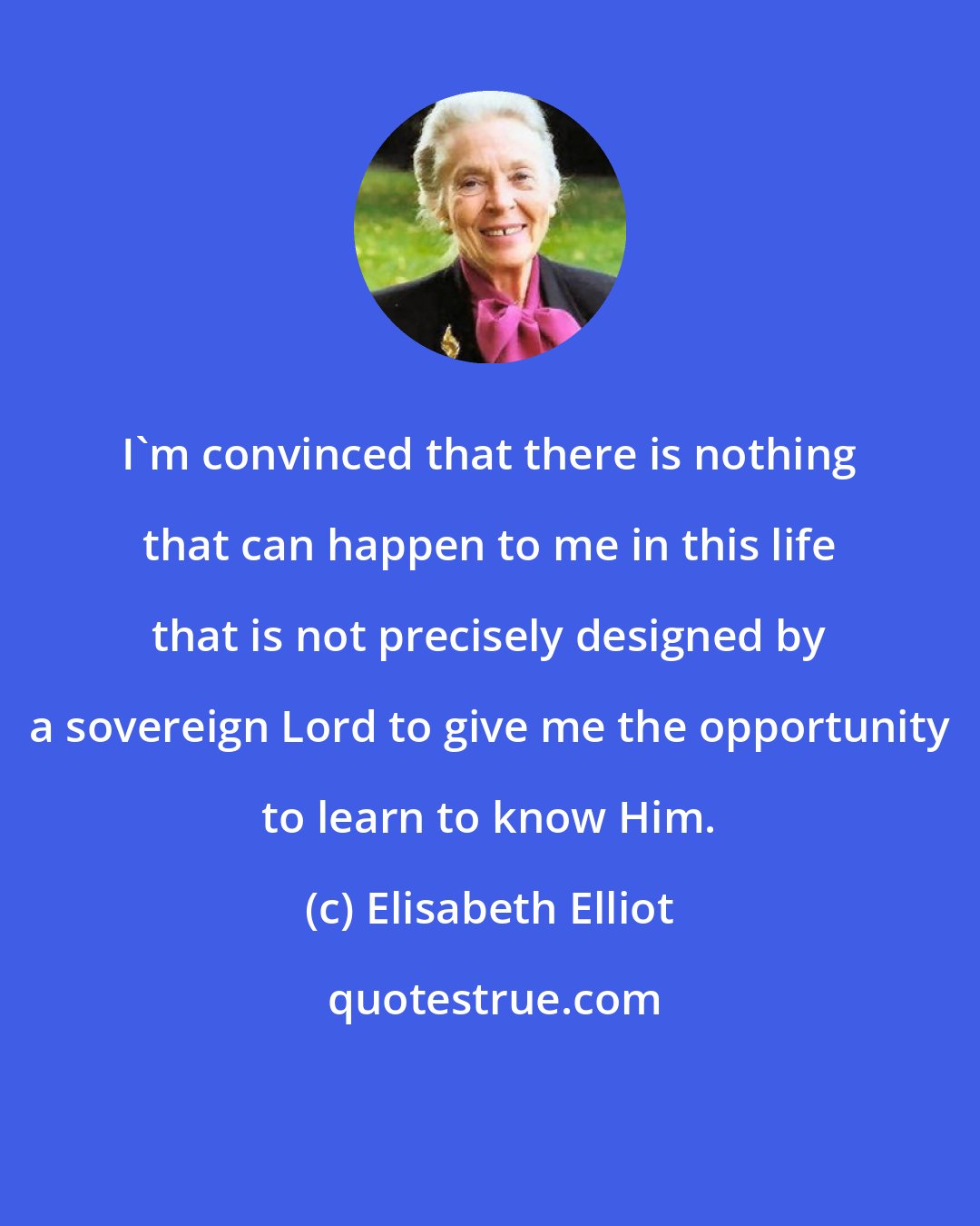 Elisabeth Elliot: I'm convinced that there is nothing that can happen to me in this life that is not precisely designed by a sovereign Lord to give me the opportunity to learn to know Him.