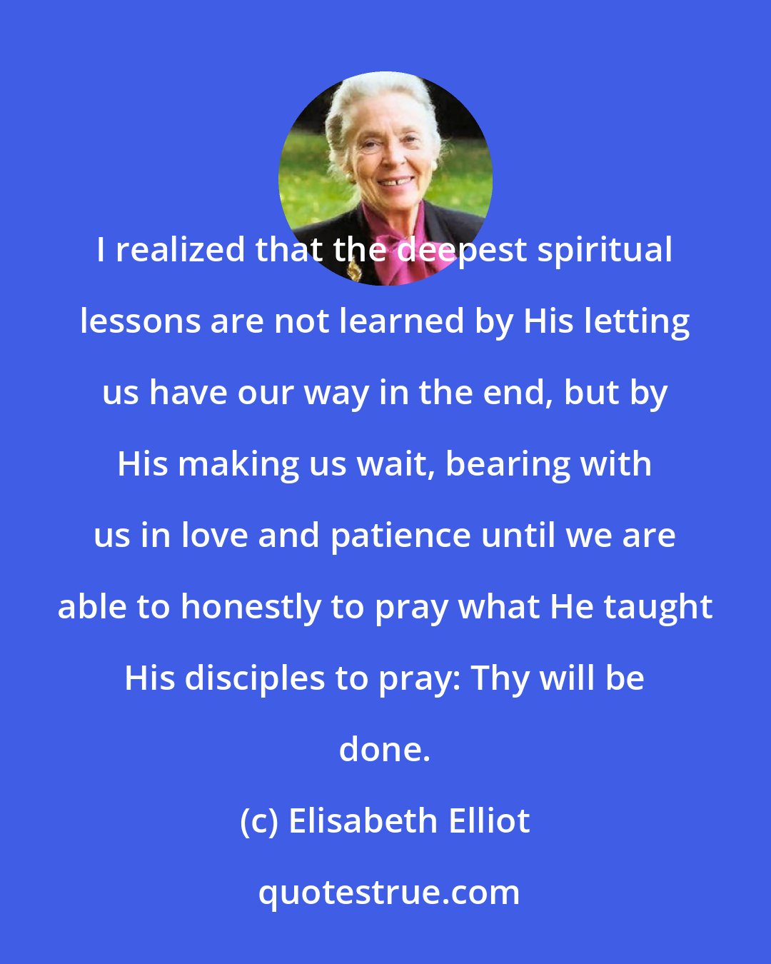 Elisabeth Elliot: I realized that the deepest spiritual lessons are not learned by His letting us have our way in the end, but by His making us wait, bearing with us in love and patience until we are able to honestly to pray what He taught His disciples to pray: Thy will be done.