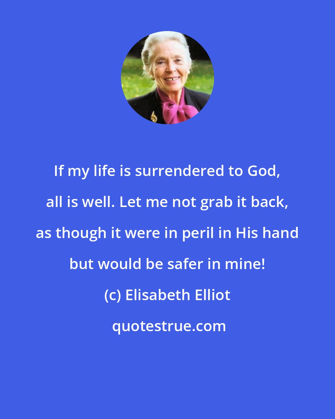 Elisabeth Elliot: If my life is surrendered to God, all is well. Let me not grab it back, as though it were in peril in His hand but would be safer in mine!