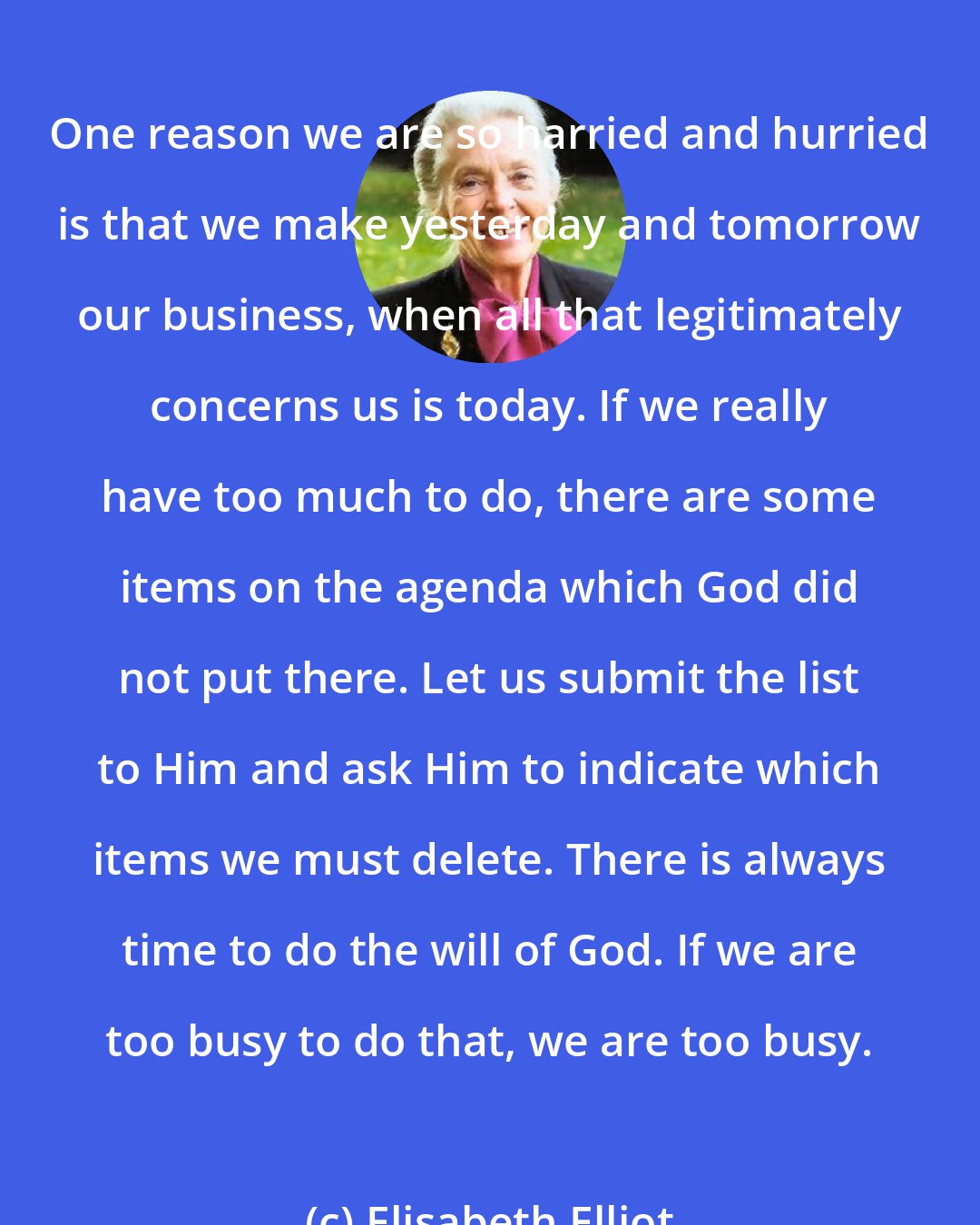 Elisabeth Elliot: One reason we are so harried and hurried is that we make yesterday and tomorrow our business, when all that legitimately concerns us is today. If we really have too much to do, there are some items on the agenda which God did not put there. Let us submit the list to Him and ask Him to indicate which items we must delete. There is always time to do the will of God. If we are too busy to do that, we are too busy.