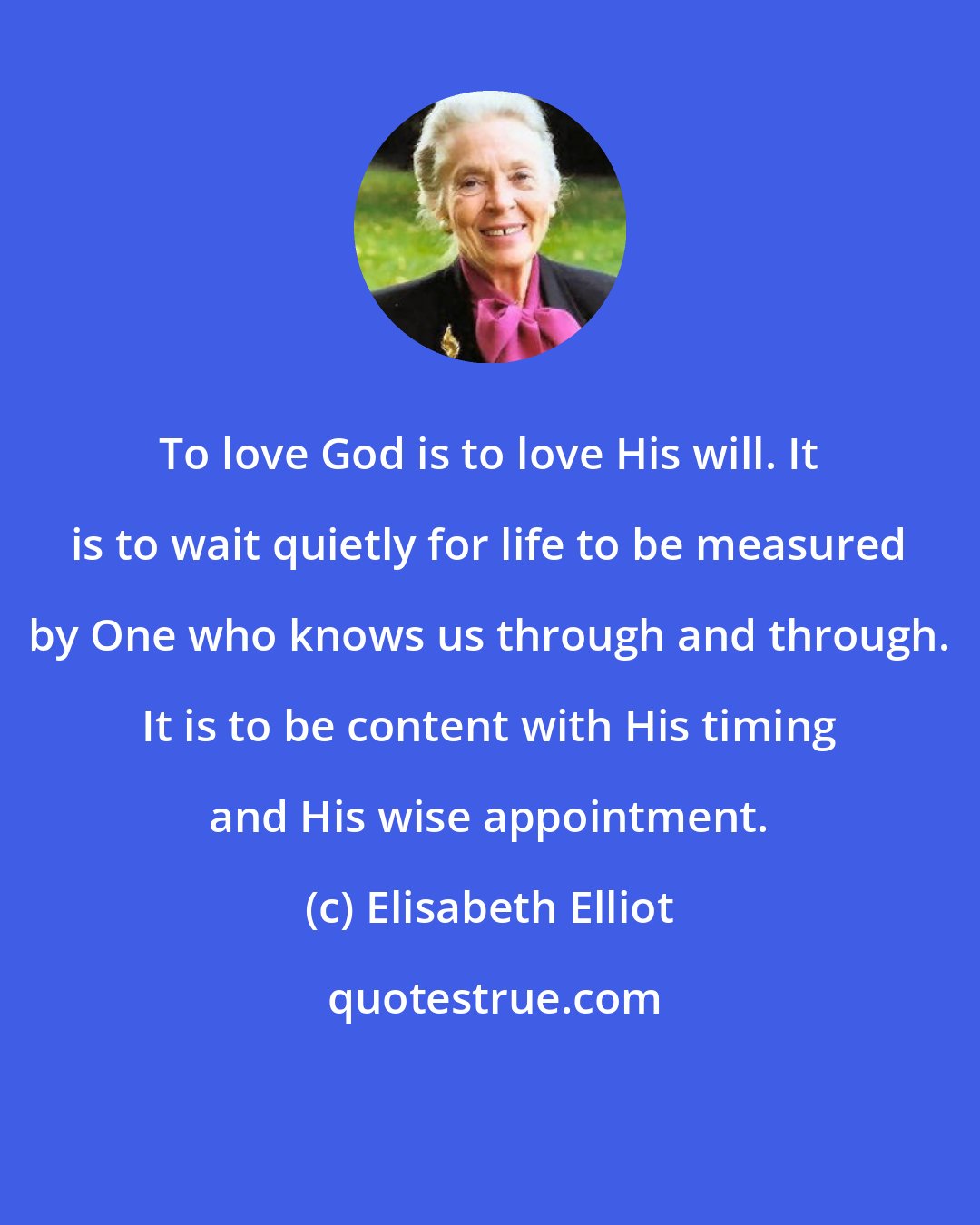 Elisabeth Elliot: To love God is to love His will. It is to wait quietly for life to be measured by One who knows us through and through. It is to be content with His timing and His wise appointment.