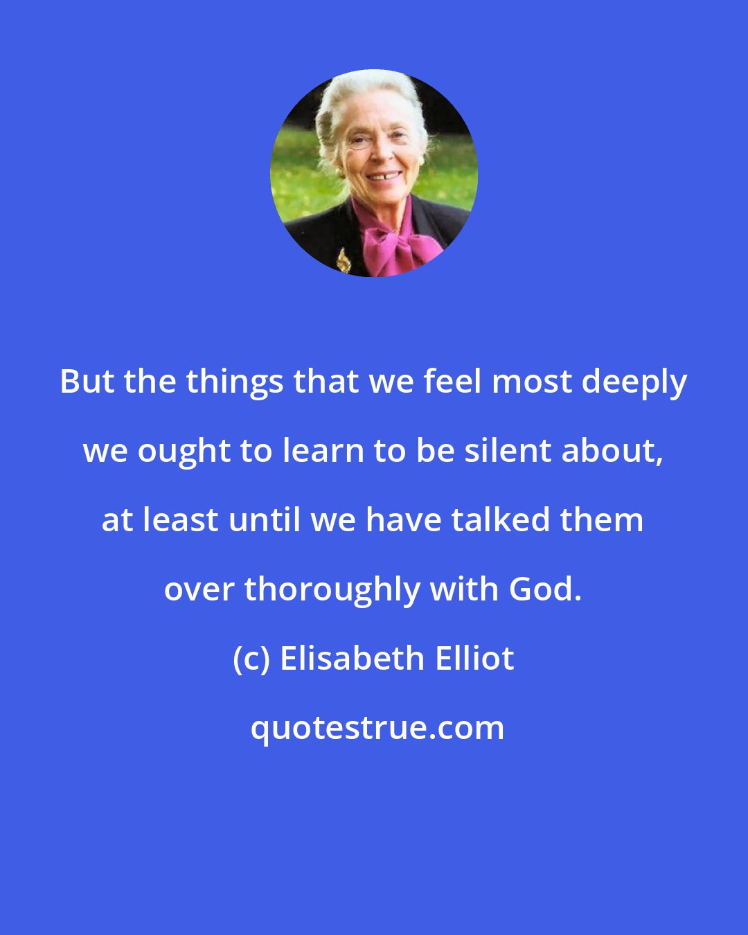 Elisabeth Elliot: But the things that we feel most deeply we ought to learn to be silent about, at least until we have talked them over thoroughly with God.