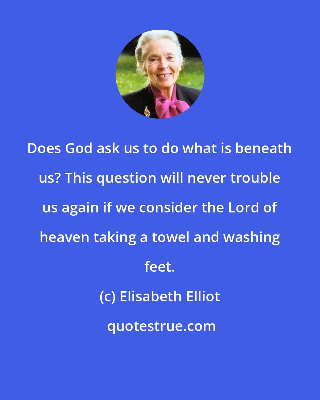 Elisabeth Elliot: Does God ask us to do what is beneath us? This question will never trouble us again if we consider the Lord of heaven taking a towel and washing feet.