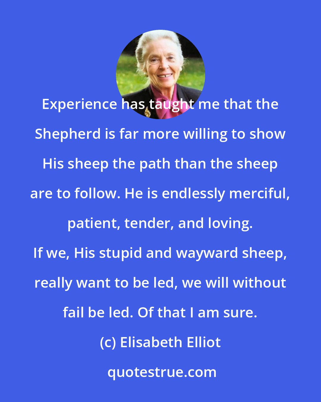 Elisabeth Elliot: Experience has taught me that the Shepherd is far more willing to show His sheep the path than the sheep are to follow. He is endlessly merciful, patient, tender, and loving. If we, His stupid and wayward sheep, really want to be led, we will without fail be led. Of that I am sure.