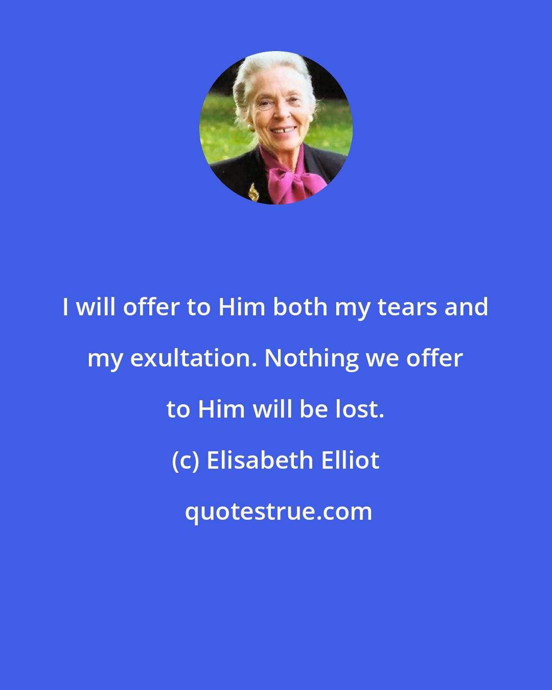 Elisabeth Elliot: I will offer to Him both my tears and my exultation. Nothing we offer to Him will be lost.