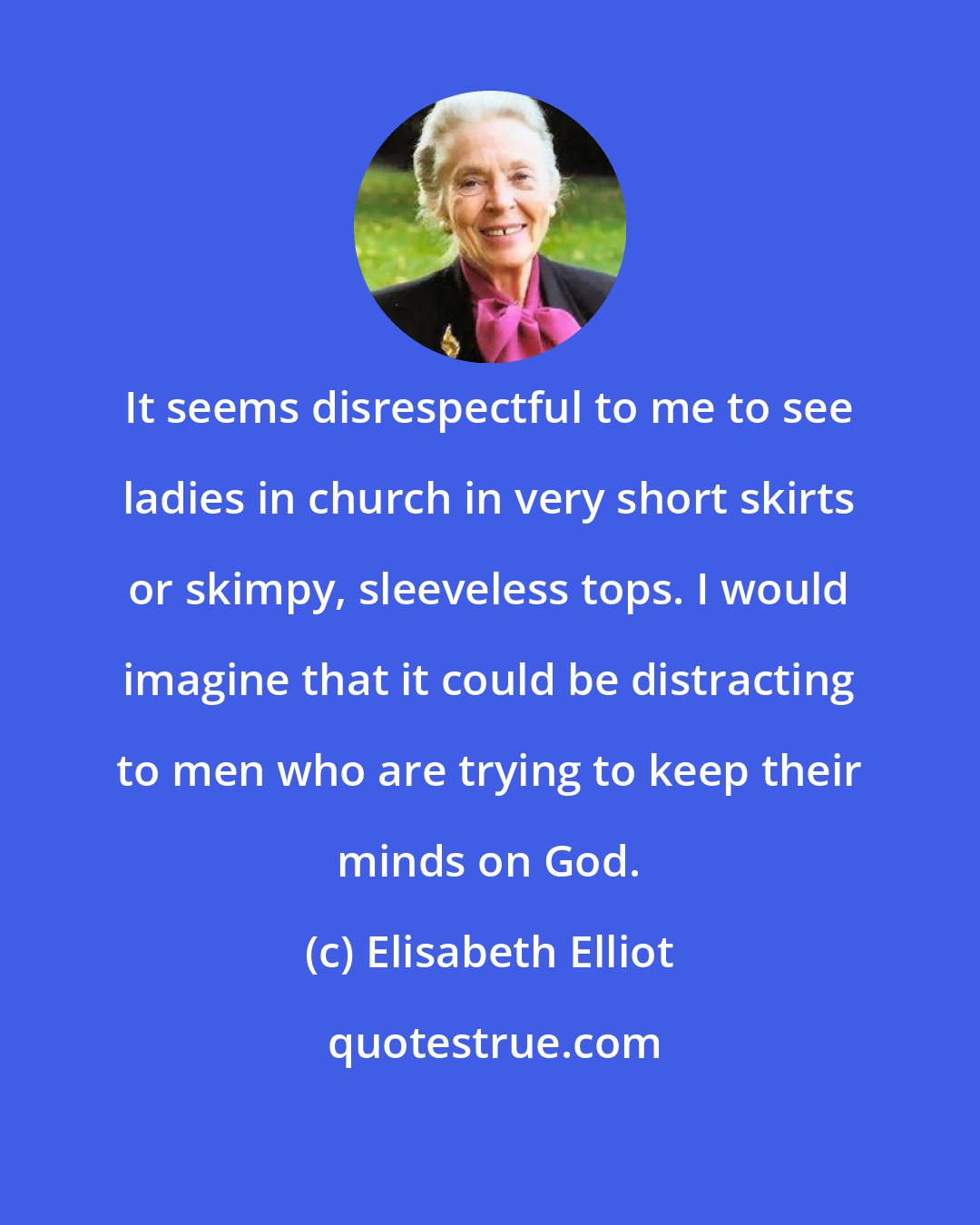 Elisabeth Elliot: It seems disrespectful to me to see ladies in church in very short skirts or skimpy, sleeveless tops. I would imagine that it could be distracting to men who are trying to keep their minds on God.