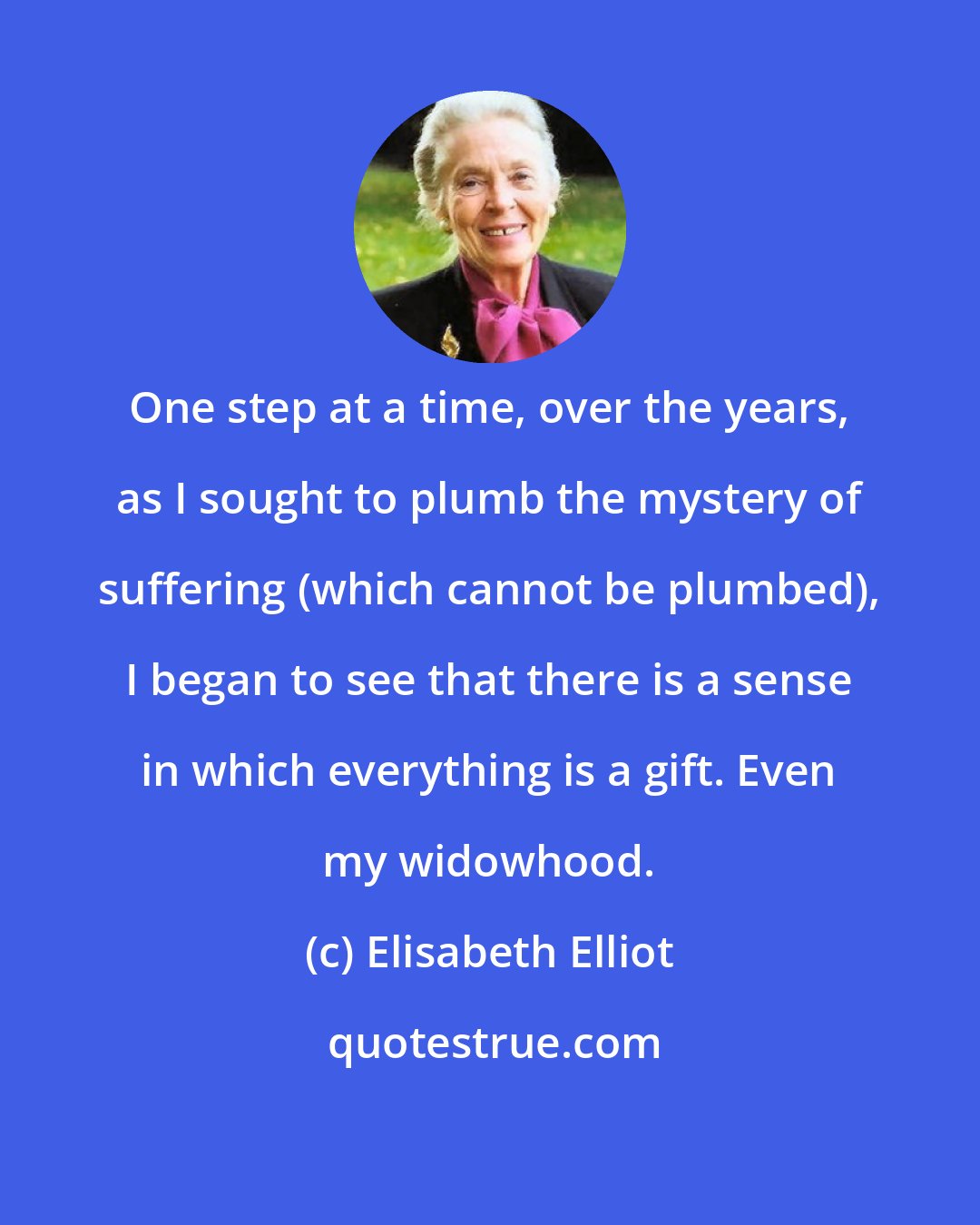 Elisabeth Elliot: One step at a time, over the years, as I sought to plumb the mystery of suffering (which cannot be plumbed), I began to see that there is a sense in which everything is a gift. Even my widowhood.