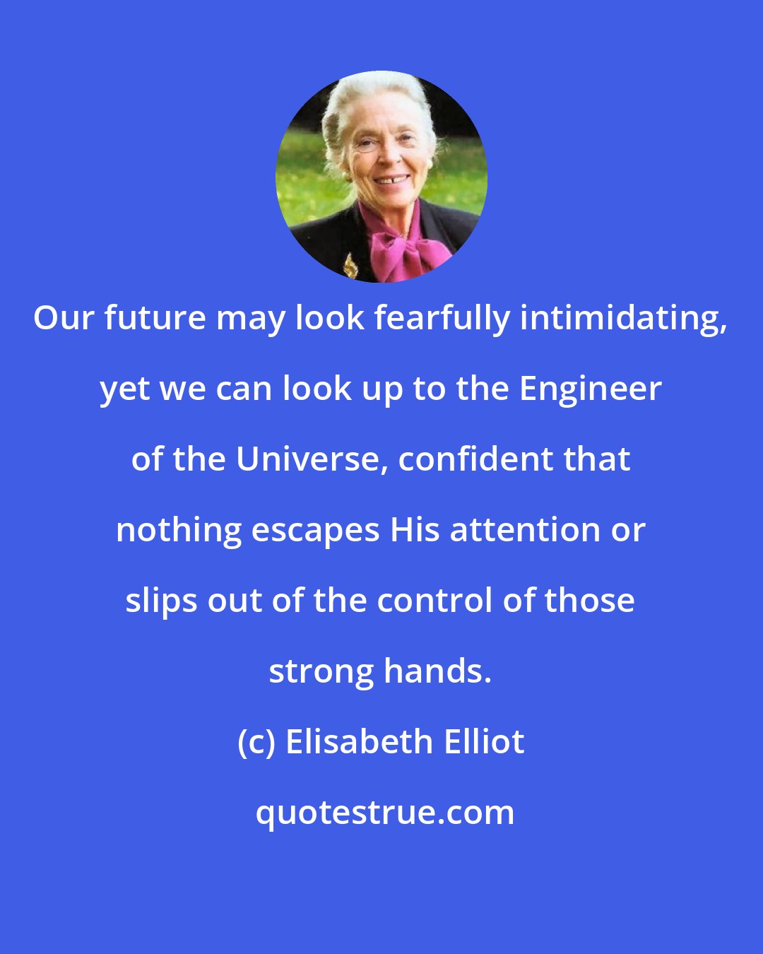 Elisabeth Elliot: Our future may look fearfully intimidating, yet we can look up to the Engineer of the Universe, confident that nothing escapes His attention or slips out of the control of those strong hands.