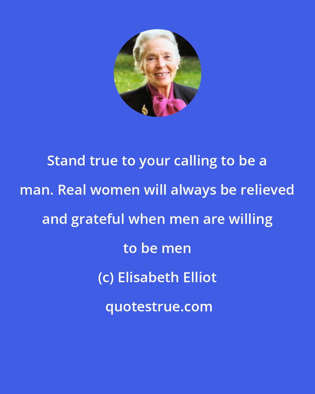 Elisabeth Elliot: Stand true to your calling to be a man. Real women will always be relieved and grateful when men are willing to be men