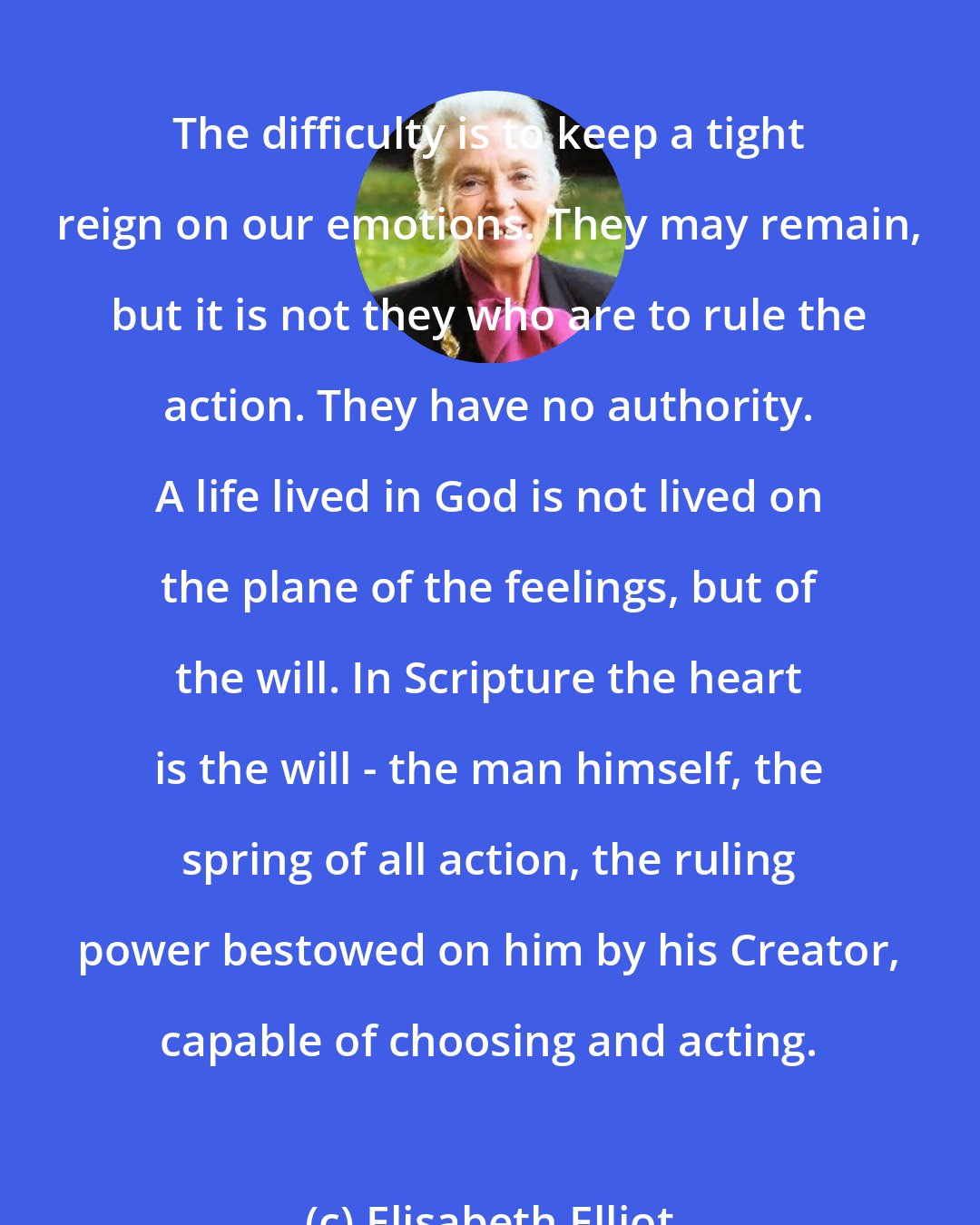 Elisabeth Elliot: The difficulty is to keep a tight reign on our emotions. They may remain, but it is not they who are to rule the action. They have no authority. A life lived in God is not lived on the plane of the feelings, but of the will. In Scripture the heart is the will - the man himself, the spring of all action, the ruling power bestowed on him by his Creator, capable of choosing and acting.