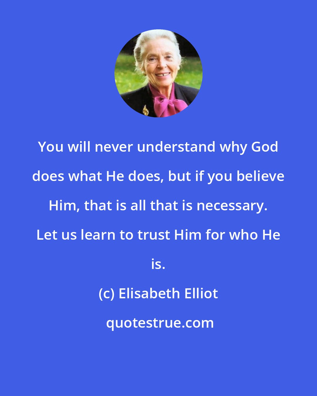 Elisabeth Elliot: You will never understand why God does what He does, but if you believe Him, that is all that is necessary. Let us learn to trust Him for who He is.