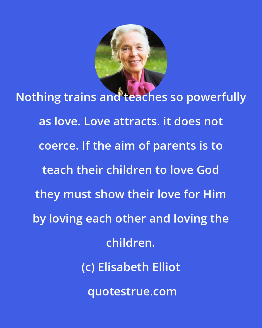 Elisabeth Elliot: Nothing trains and teaches so powerfully as love. Love attracts. it does not coerce. If the aim of parents is to teach their children to love God they must show their love for Him by loving each other and loving the children.