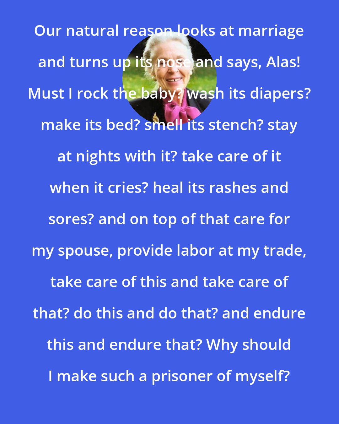 Elisabeth Elliot: Our natural reason looks at marriage and turns up its nose and says, Alas! Must I rock the baby? wash its diapers? make its bed? smell its stench? stay at nights with it? take care of it when it cries? heal its rashes and sores? and on top of that care for my spouse, provide labor at my trade, take care of this and take care of that? do this and do that? and endure this and endure that? Why should I make such a prisoner of myself?