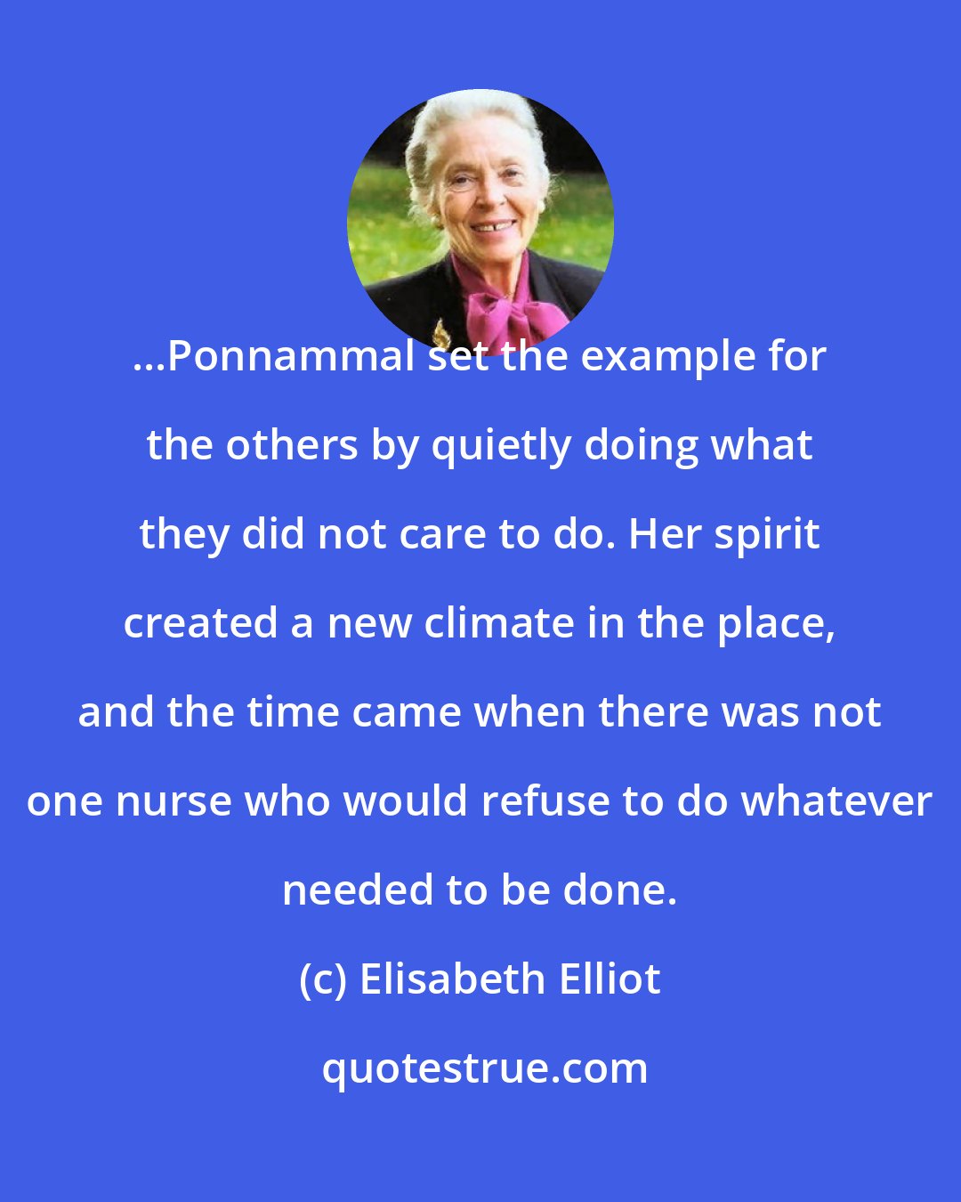 Elisabeth Elliot: ...Ponnammal set the example for the others by quietly doing what they did not care to do. Her spirit created a new climate in the place, and the time came when there was not one nurse who would refuse to do whatever needed to be done.