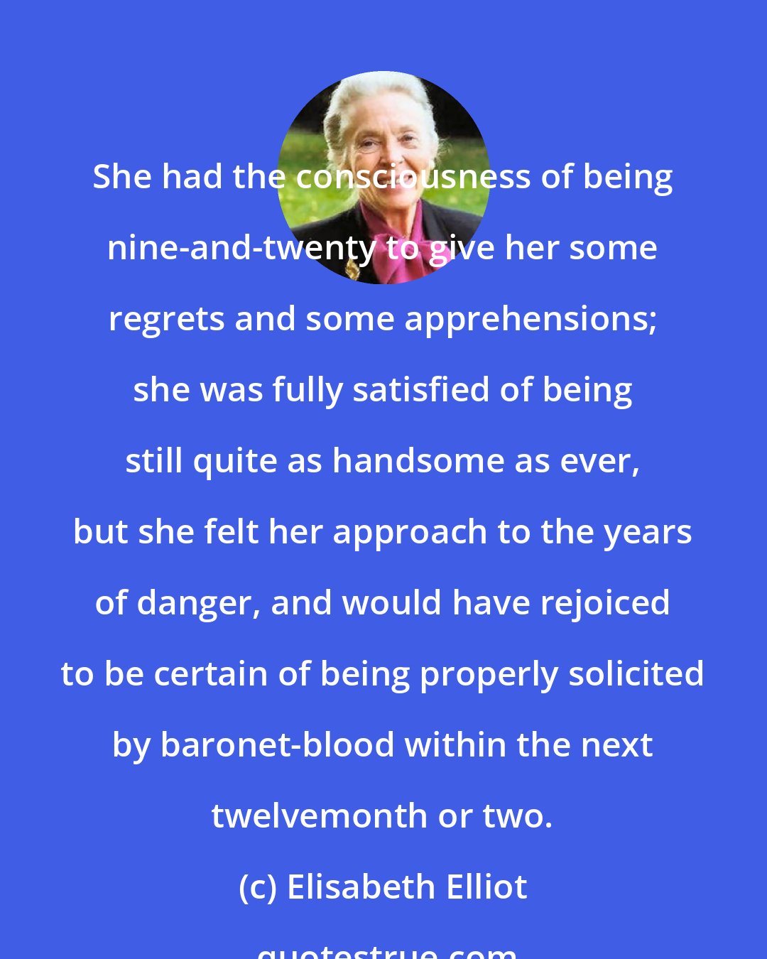 Elisabeth Elliot: She had the consciousness of being nine-and-twenty to give her some regrets and some apprehensions; she was fully satisfied of being still quite as handsome as ever, but she felt her approach to the years of danger, and would have rejoiced to be certain of being properly solicited by baronet-blood within the next twelvemonth or two.