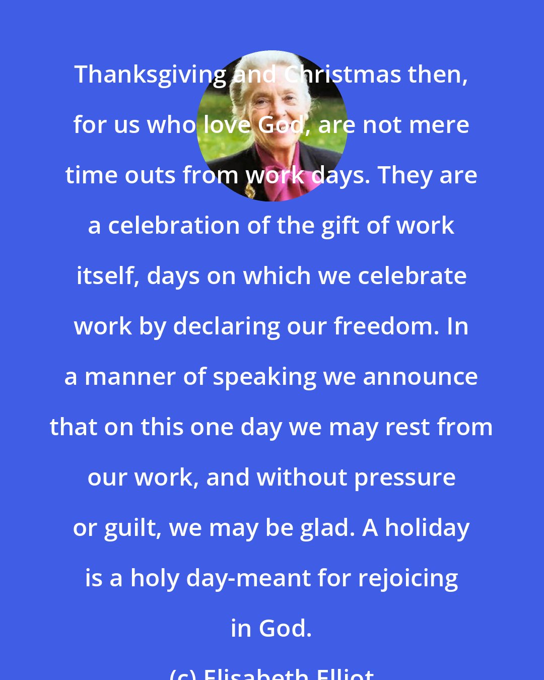 Elisabeth Elliot: Thanksgiving and Christmas then, for us who love God, are not mere time outs from work days. They are a celebration of the gift of work itself, days on which we celebrate work by declaring our freedom. In a manner of speaking we announce that on this one day we may rest from our work, and without pressure or guilt, we may be glad. A holiday is a holy day-meant for rejoicing in God.