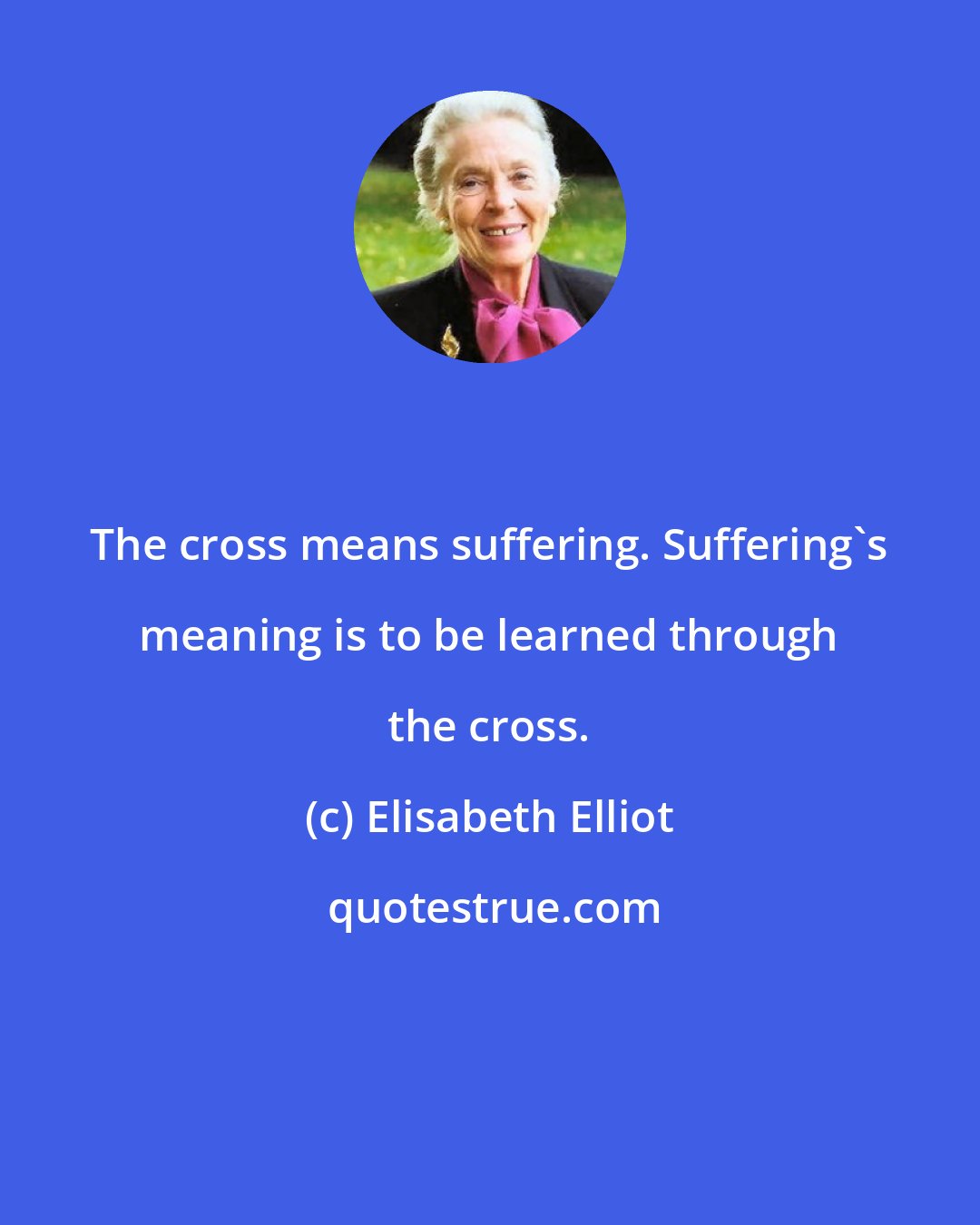 Elisabeth Elliot: The cross means suffering. Suffering's meaning is to be learned through the cross.