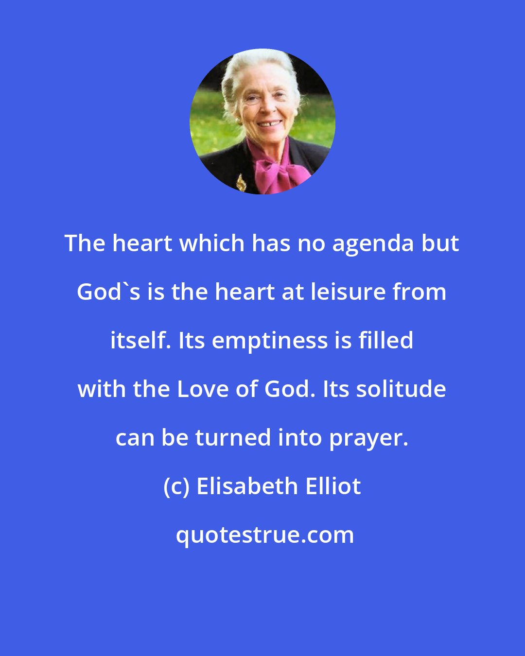 Elisabeth Elliot: The heart which has no agenda but God's is the heart at leisure from itself. Its emptiness is filled with the Love of God. Its solitude can be turned into prayer.