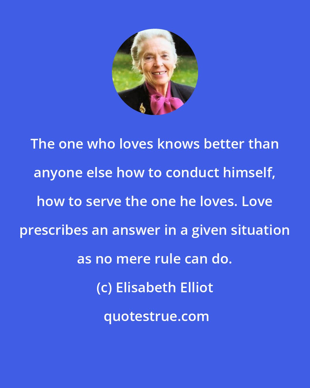 Elisabeth Elliot: The one who loves knows better than anyone else how to conduct himself, how to serve the one he loves. Love prescribes an answer in a given situation as no mere rule can do.