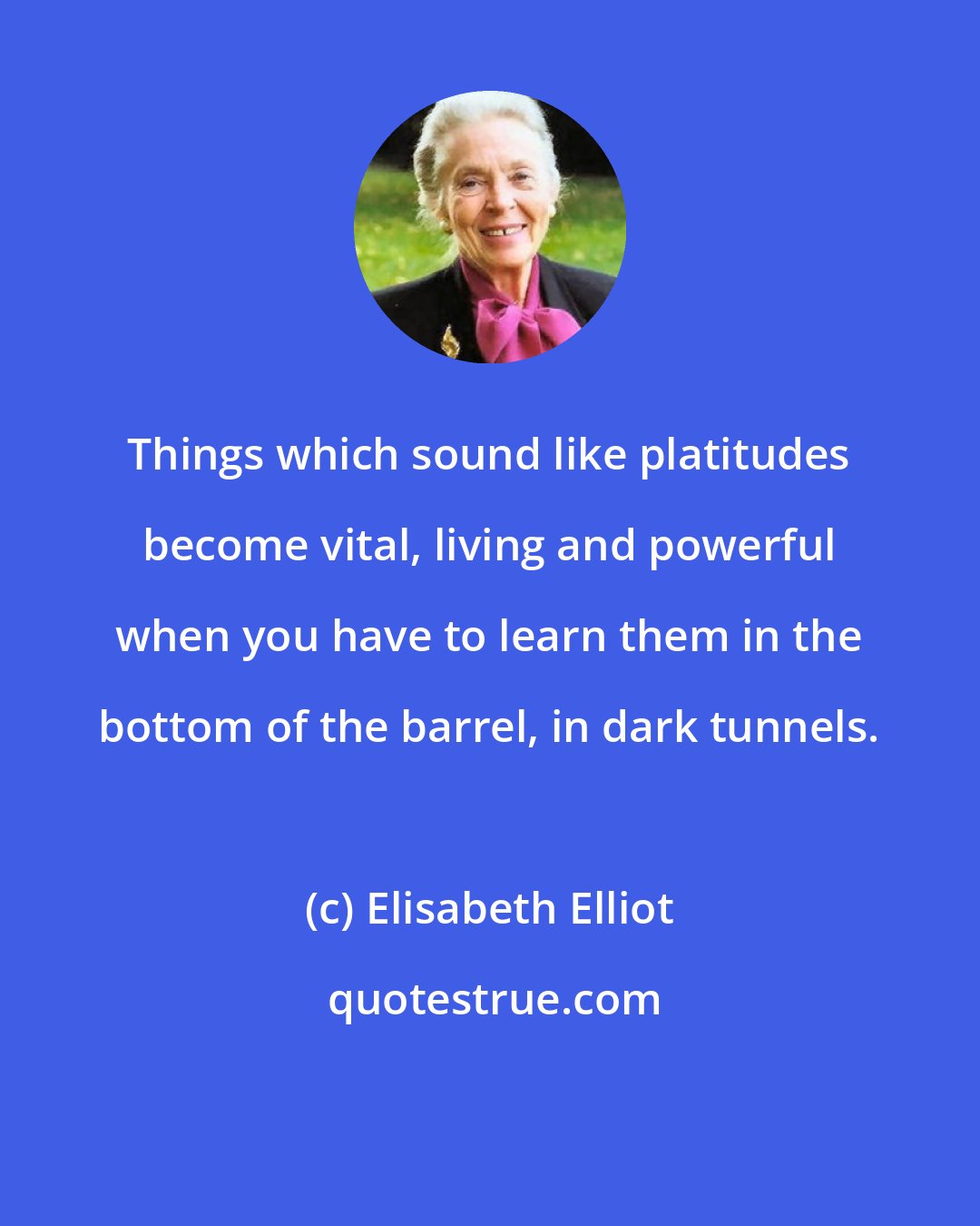 Elisabeth Elliot: Things which sound like platitudes become vital, living and powerful when you have to learn them in the bottom of the barrel, in dark tunnels.