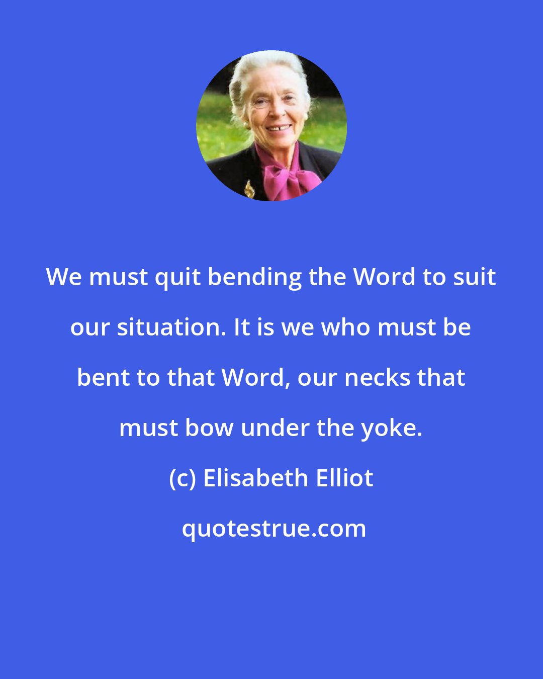 Elisabeth Elliot: We must quit bending the Word to suit our situation. It is we who must be bent to that Word, our necks that must bow under the yoke.