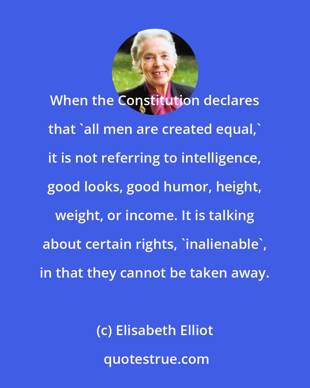 Elisabeth Elliot: When the Constitution declares that 'all men are created equal,' it is not referring to intelligence, good looks, good humor, height, weight, or income. It is talking about certain rights, 'inalienable', in that they cannot be taken away.