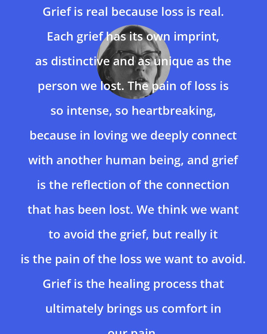 Elisabeth Kubler-Ross: Grief is real because loss is real. Each grief has its own imprint, as distinctive and as unique as the person we lost. The pain of loss is so intense, so heartbreaking, because in loving we deeply connect with another human being, and grief is the reflection of the connection that has been lost. We think we want to avoid the grief, but really it is the pain of the loss we want to avoid. Grief is the healing process that ultimately brings us comfort in our pain.